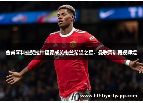舍甫琴科盛赞拉什福德成英格兰希望之星，曼联青训再现辉煌